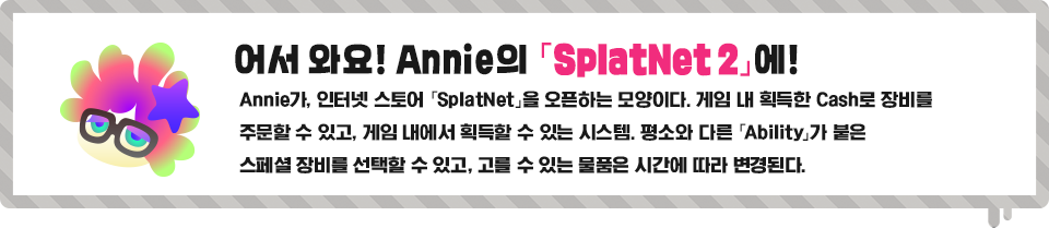 어서 와요, ! Annie의 「SplatNet 2」에! Annie가, 인터넷 스토어 「SplatNet」을 오픈하는 모양이다. 게임 내 획득한 Cash로 장비를 주문할 수 있고, 게임 내에서 획득할 수 있는 시스템. 평소와 다른 「Ability 」가 붙은 스페셜 장비를 선택할 수 있고, 고를 수 있는 물품은 시간에 따라 변경된다.