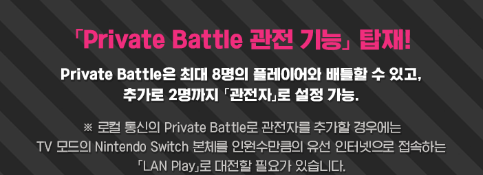 「Private Battle 관전 기능」 탑재!  Private Battle은 최대 8명의 플레이어와 배틀할 수 있고, 추가로 2명까지 「관전자」로 설정 가능. ※ 로컬 통신의 Private Battle로 관전자를 추가할 경우에는 TV 모드의 Nintendo Switch 본체를 인원수만큼의 유선 인터넷으로 접속하는 「LAN Play」로 대전할 필요가 있습니다.
