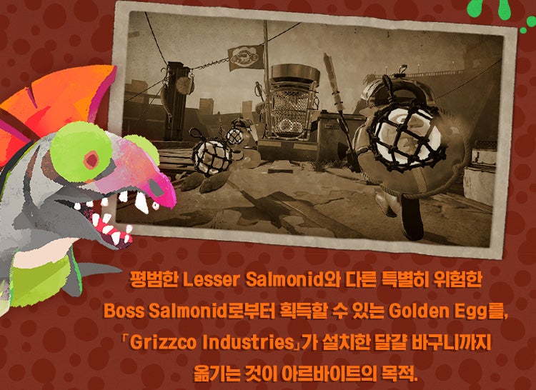평범한 Lesser Salmonid와 다른 특별히 위험한 Boss Salmonid로부터 획득할 수 있는 Golden Egg를, 「Grizzco Industries」가 설치한 달걀 바구니까지 옮기는 것이 아르바이트의 목적.