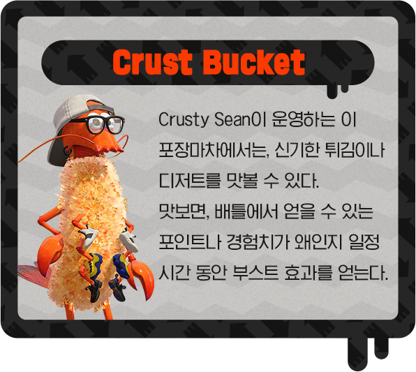Crust Bucket Crusty Sean이 운영하는 이 포장마차에서는, 신기한 튀김이나 디저트를 맛볼 수 있다. 맛보면, 배틀에서 얻을 수 있는 포인트나 경험치가 왜인지 일정 시간 동안 부스트 효과를 얻는다.