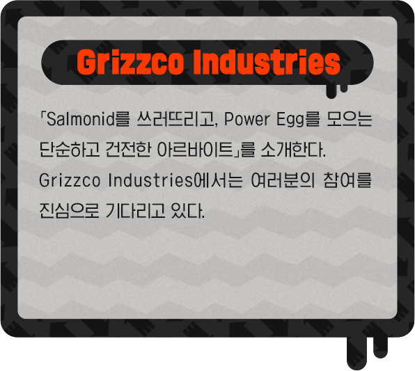Grizzco Industries 「Salmonid를 쓰러뜨리고, Power Egg를 모으는 단순하고 건전한 아르바이트」를 소개한다. Grizzco Industries에서는 여러분의 참여를 진심으로 기다리고 있다.